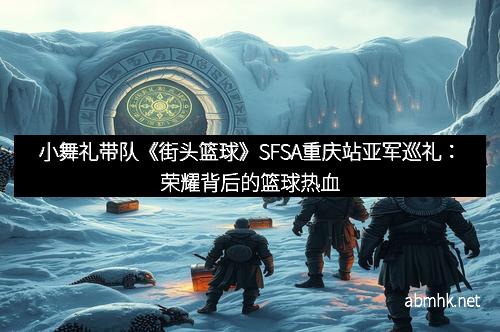 小舞礼带队《街头篮球》SFSA重庆站亚军巡礼：荣耀背后的篮球热血