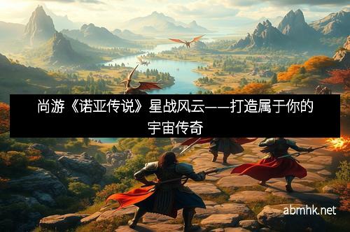 尚游《诺亚传说》星战风云——打造属于你的宇宙传奇