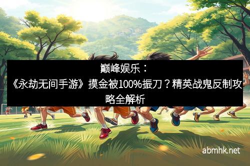 巅峰娱乐：《永劫无间手游》摸金被100%振刀？精英战鬼反制攻略全解析